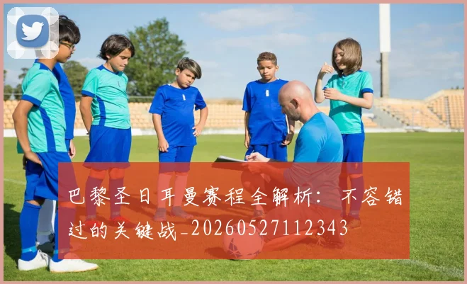 巴黎圣日耳曼赛程全解析:不容错过的关键战_20260527112343