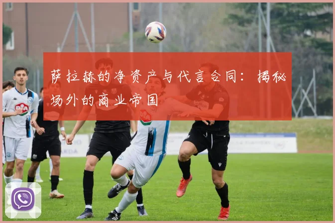 萨拉赫的净资产与代言合同：揭秘场外的商业帝国