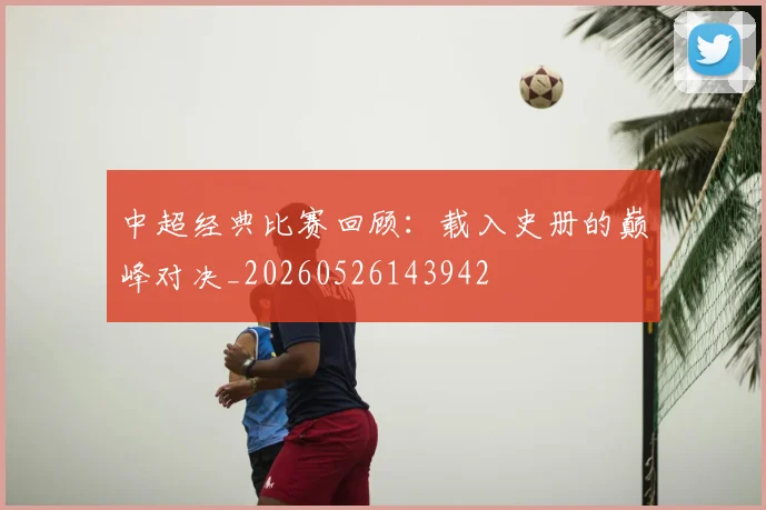 中超经典比赛回顾:载入史册的巅峰对决_20260526143942