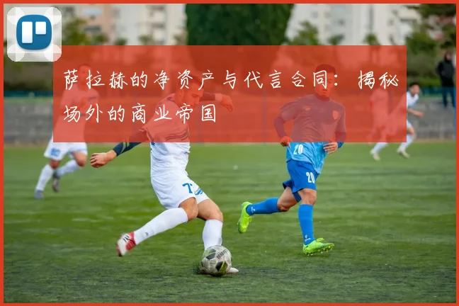 萨拉赫的净资产与代言合同:揭秘场外的商业帝国