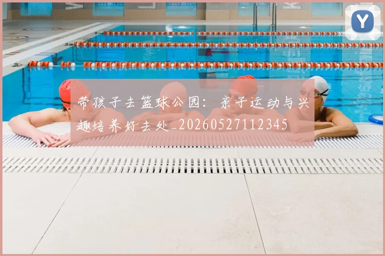 带孩子去篮球公园:亲子运动与兴趣培养好去处_20260527112345