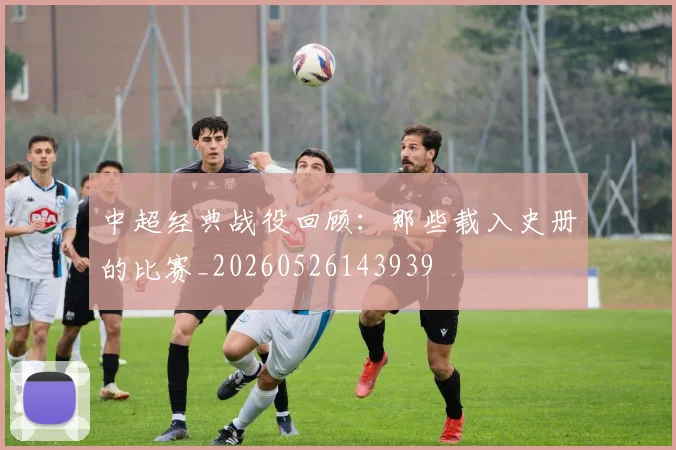 中超经典战役回顾：那些载入史册的比赛_20260526143939