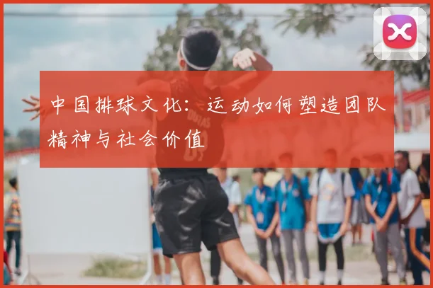 中国排球文化：运动如何塑造团队精神与社会价值